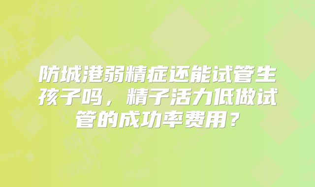 防城港弱精症还能试管生孩子吗，精子活力低做试管的成功率费用？
