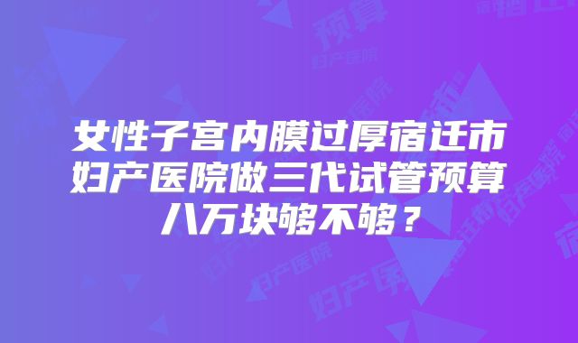 女性子宫内膜过厚宿迁市妇产医院做三代试管预算八万块够不够?