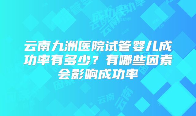 云南九洲医院试管婴儿成功率有多少？有哪些因素会影响成功率