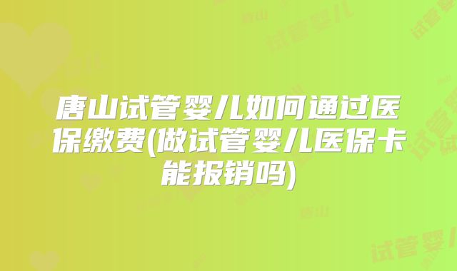 唐山试管婴儿如何通过医保缴费(做试管婴儿医保卡能报销吗)