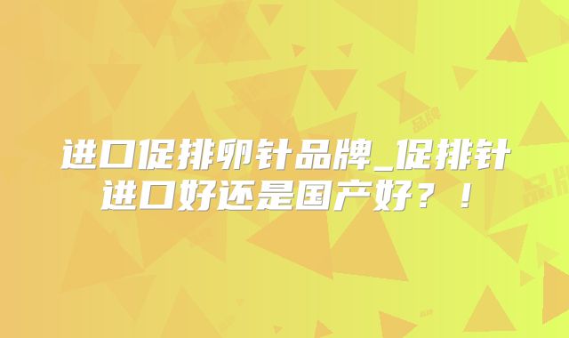进口促排卵针品牌_促排针进口好还是国产好？！