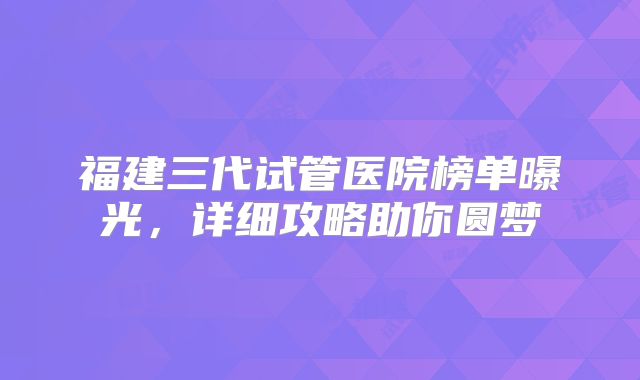 福建三代试管医院榜单曝光，详细攻略助你圆梦