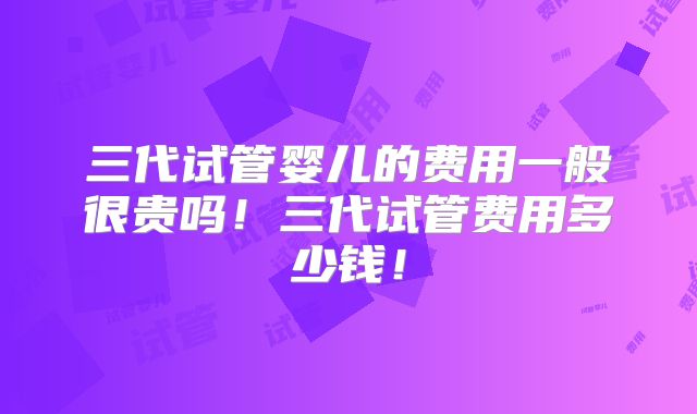 三代试管婴儿的费用一般很贵吗！三代试管费用多少钱！