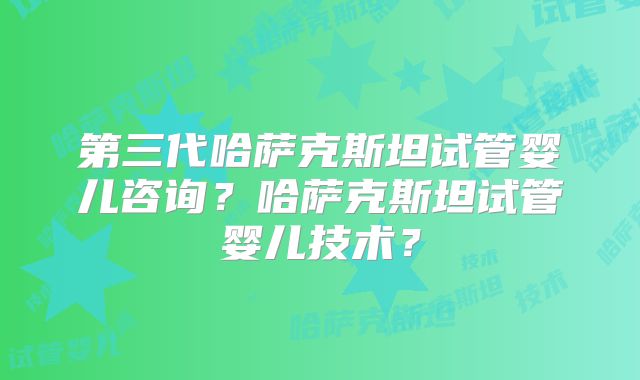 第三代哈萨克斯坦试管婴儿咨询？哈萨克斯坦试管婴儿技术？