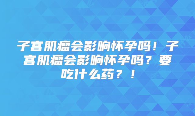 子宫肌瘤会影响怀孕吗！子宫肌瘤会影响怀孕吗？要吃什么药？！
