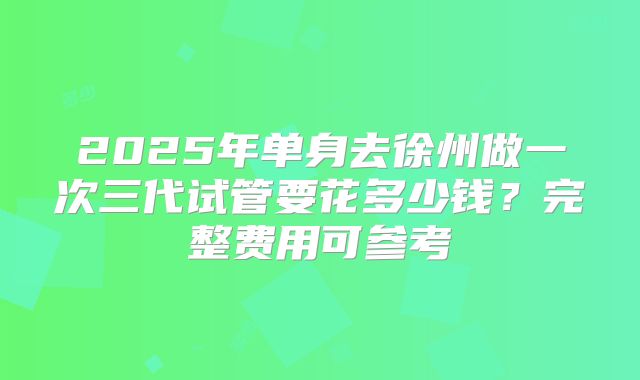 2025年单身去徐州做一次三代试管要花多少钱?完整费用可参考