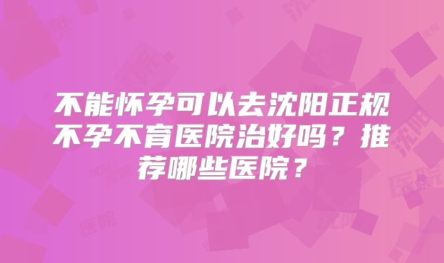 不能怀孕可以去沈阳正规不孕不育医院治好吗？推荐哪些医院？
