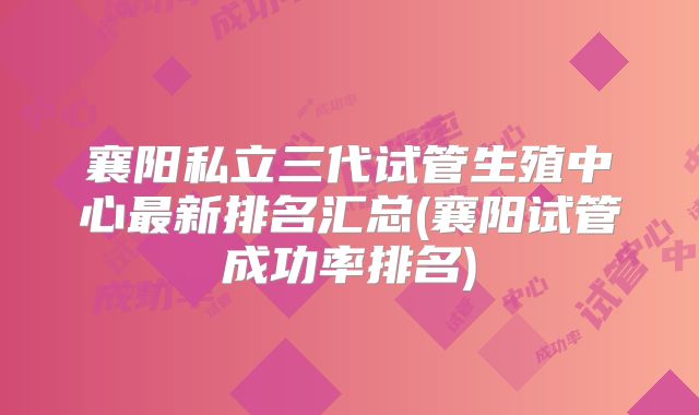 襄阳私立三代试管生殖中心最新排名汇总(襄阳试管成功率排名)