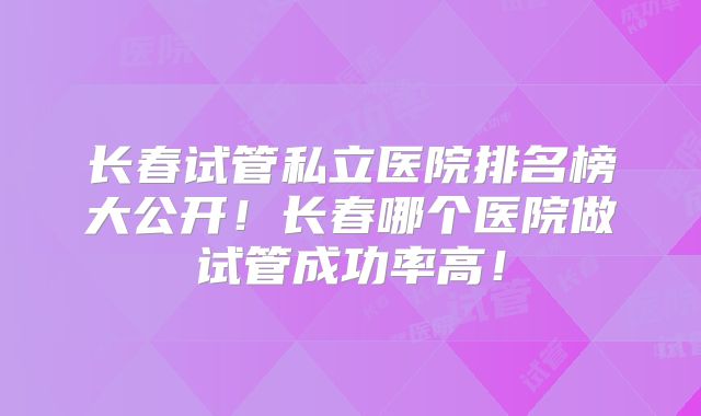 长春试管私立医院排名榜大公开！长春哪个医院做试管成功率高！
