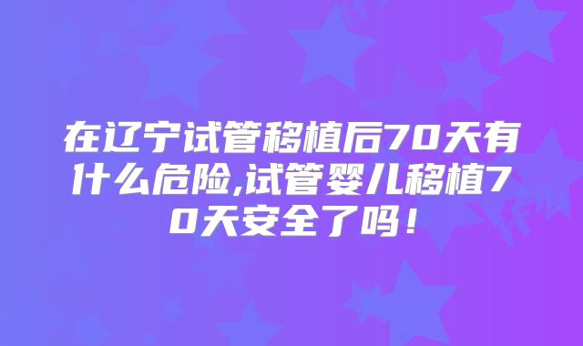 在辽宁试管移植后70天有什么危险,试管婴儿移植70天安全了吗!