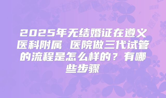 2025年无结婚证在遵义医科附属 医院做三代试管的流程是怎么样的?有哪些步骤
