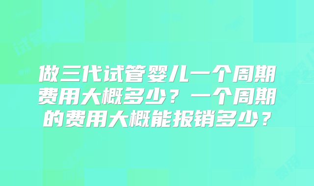 做三代试管婴儿一个周期费用大概多少?一个周期的费用大概能报销多少?