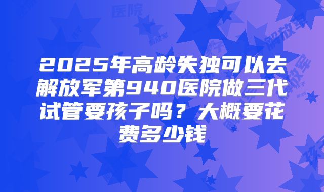 2025年高龄失独可以去解放军第940医院做三代试管要孩子吗？大概要花费多少钱