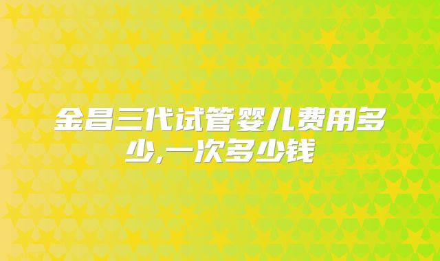 金昌三代试管婴儿费用多少,一次多少钱