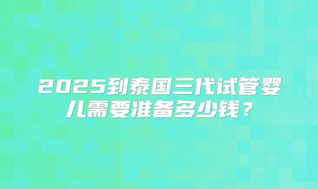 2025到泰国三代试管婴儿需要准备多少钱?