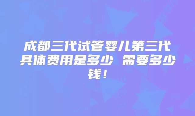 成都三代试管婴儿第三代具体费用是多少 需要多少钱!
