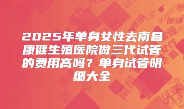 2025年单身女性去南昌康健生殖医院做三代试管的费用高吗?单身试管明细大全