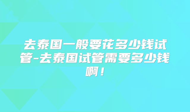 去泰国一般要花多少钱试管-去泰国试管需要多少钱啊！