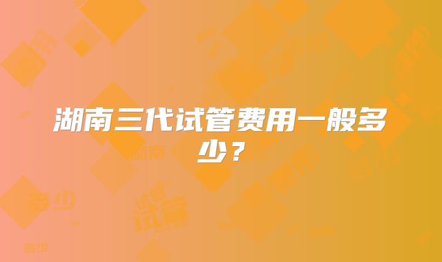 湖南三代试管费用一般多少?