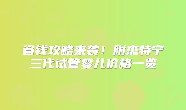 省钱攻略来袭!附杰特宁三代试管婴儿价格一览