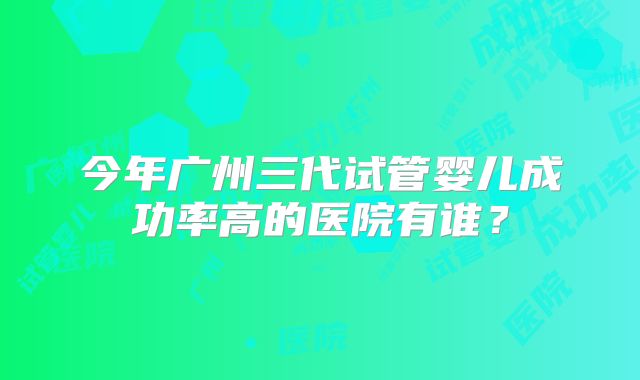 今年广州三代试管婴儿成功率高的医院有谁？