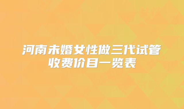 河南未婚女性做三代试管收费价目一览表