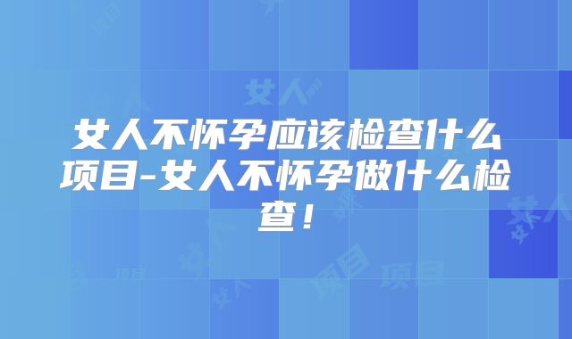 女人不怀孕应该检查什么项目-女人不怀孕做什么检查！
