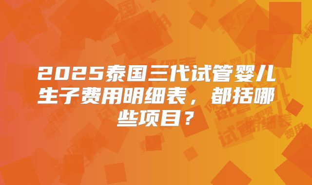 2025泰国三代试管婴儿生子费用明细表,都括哪些项目?