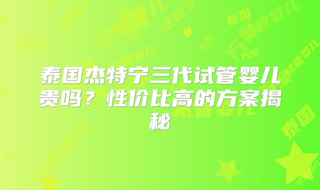 泰国杰特宁三代试管婴儿贵吗？性价比高的方案揭秘