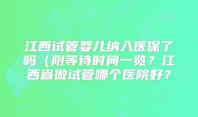 江西试管婴儿纳入医保了吗(附等待时间一览?江西省做试管哪个医院好?