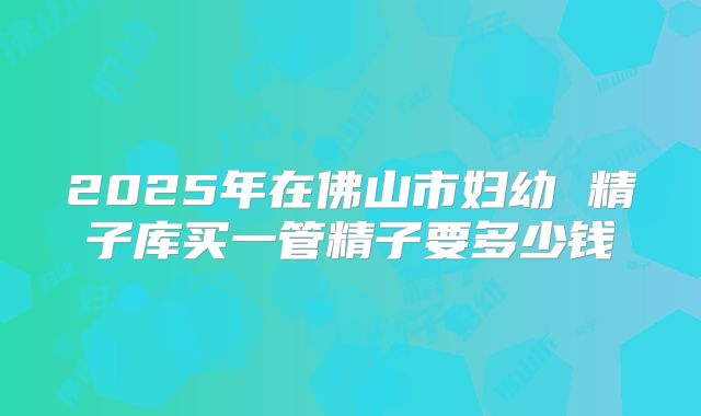 2025年在佛山市妇幼 精子库买一管精子要多少钱