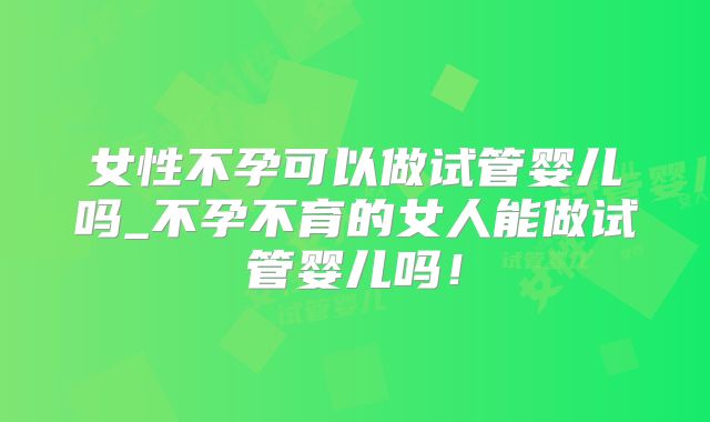 女性不孕可以做试管婴儿吗_不孕不育的女人能做试管婴儿吗!