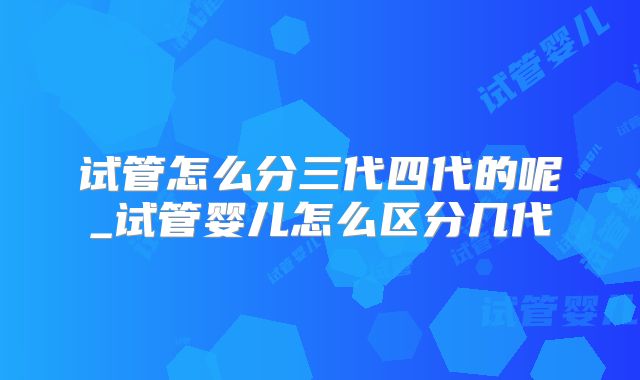 试管怎么分三代四代的呢_试管婴儿怎么区分几代