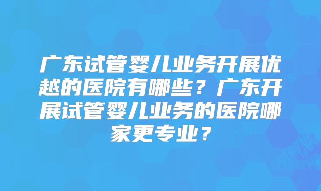 广东试管婴儿业务开展优越的医院有哪些?广东开展试管婴儿业务的医院哪家更专业?
