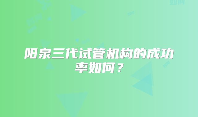 阳泉三代试管机构的成功率如何?