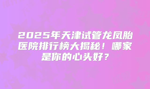 2025年天津试管龙凤胎医院排行榜大揭秘！哪家是你的心头好？