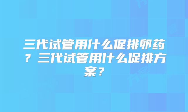 三代试管用什么促排卵药?三代试管用什么促排方案?