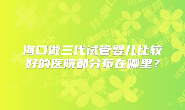 海口做三代试管婴儿比较好的医院都分布在哪里？