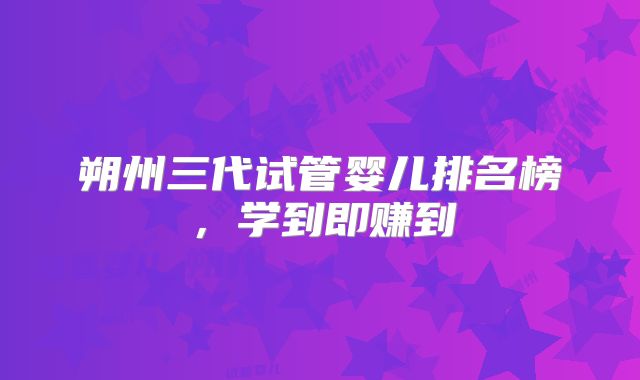 朔州三代试管婴儿排名榜，学到即赚到