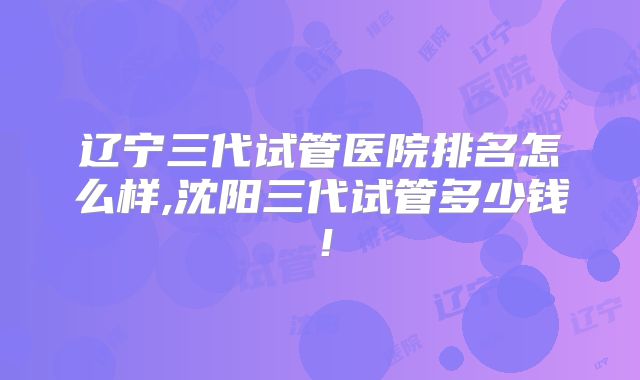 辽宁三代试管医院排名怎么样,沈阳三代试管多少钱!