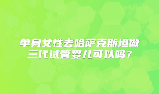 单身女性去哈萨克斯坦做三代试管婴儿可以吗？