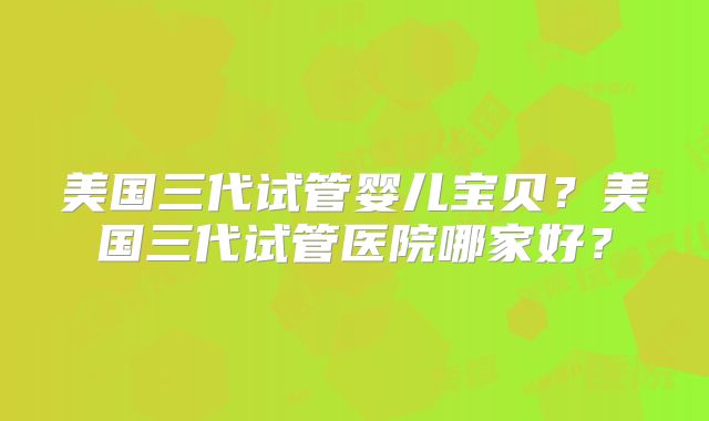 美国三代试管婴儿宝贝?美国三代试管医院哪家好?