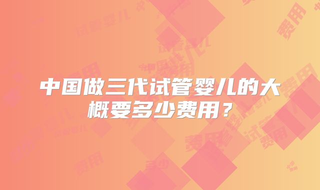 中国做三代试管婴儿的大概要多少费用?