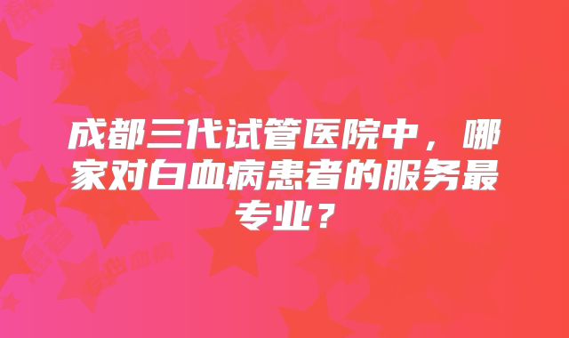 成都三代试管医院中，哪家对白血病患者的服务最专业？