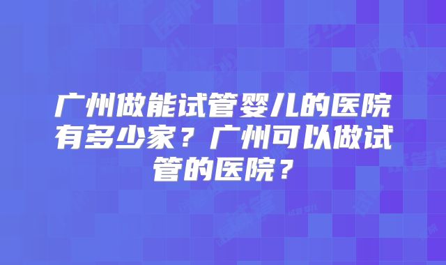 广州做能试管婴儿的医院有多少家?广州可以做试管的医院?