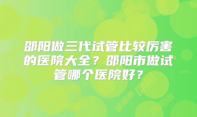 邵阳做三代试管比较厉害的医院大全？邵阳市做试管哪个医院好？