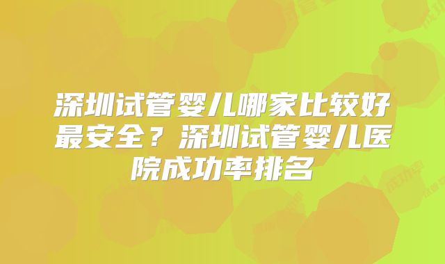 深圳试管婴儿哪家比较好最安全？深圳试管婴儿医院成功率排名