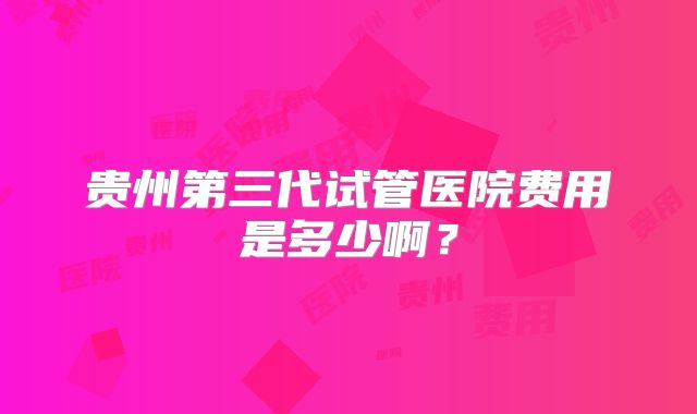 贵州第三代试管医院费用是多少啊？