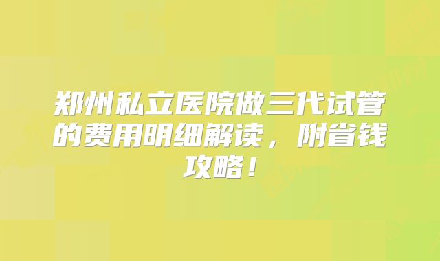 郑州私立医院做三代试管的费用明细解读，附省钱攻略！