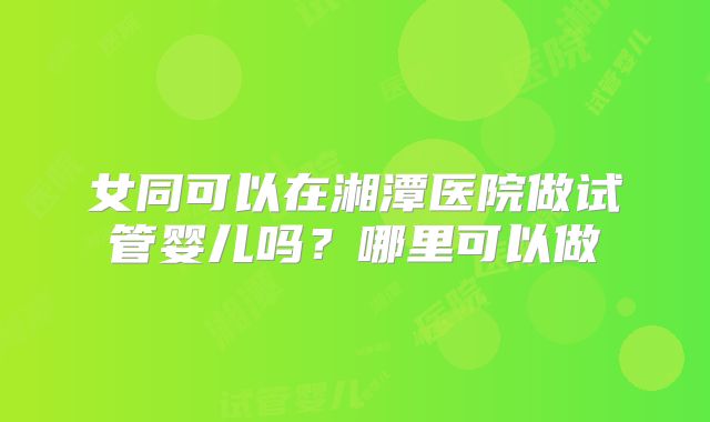 女同可以在湘潭医院做试管婴儿吗?哪里可以做